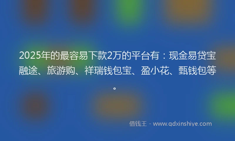 2025年的最容易下款2万的平台有：现金易贷宝融途、旅游购、祥瑞钱包宝、盈小花、甄钱包等。