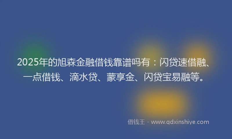 2025年的旭森金融借钱靠谱吗有：闪贷速借融、一点借钱、滴水贷、蒙享金、闪贷宝易融等。