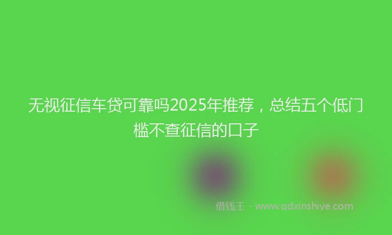 无视征信车贷可靠吗2025年推荐，总结五个低门槛不查征信的口子
