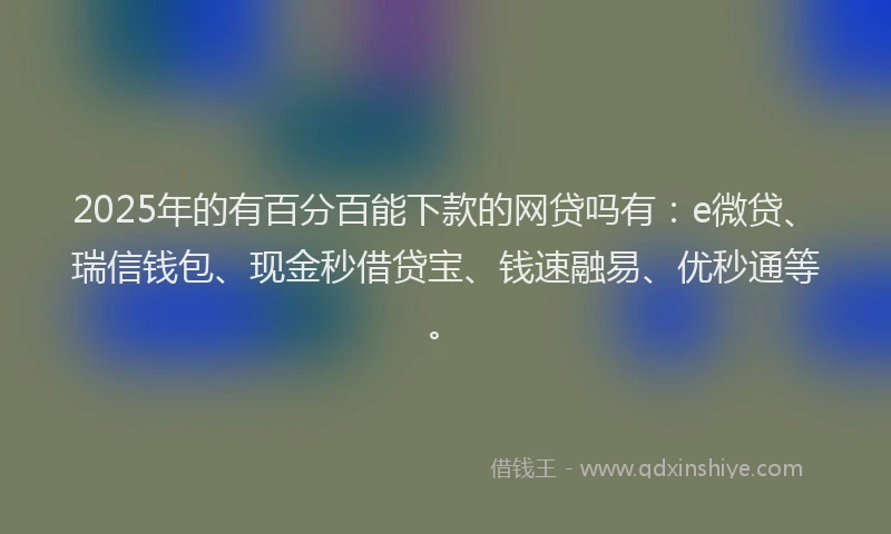 2025年的有百分百能下款的网贷吗有：e微贷、瑞信钱包、现金秒借贷宝、钱速融易、优秒通等。