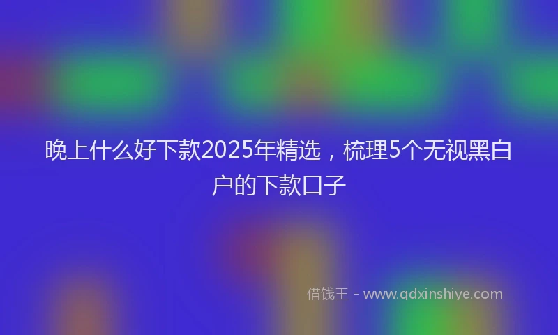 晚上什么好下款2025年精选，梳理5个无视黑白户的下款口子