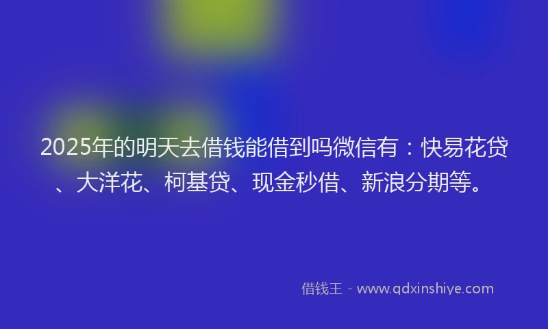 2025年的明天去借钱能借到吗微信有：快易花贷、大洋花、柯基贷、现金秒借、新浪分期等。