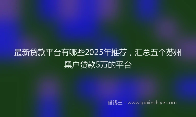 最新贷款平台有哪些2025年推荐，汇总五个苏州黑户贷款5万的平台