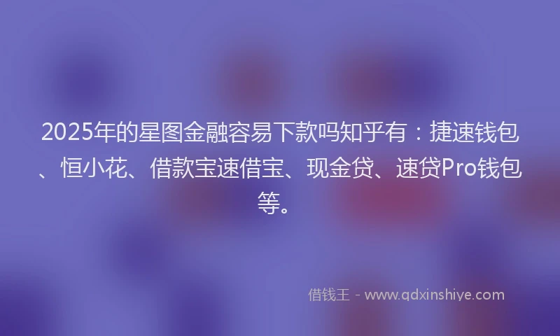 2025年的星图金融容易下款吗知乎有：捷速钱包、恒小花、借款宝速借宝、现金贷、速贷Pro钱包等。