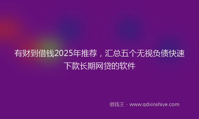 有财到借钱2025年推荐，汇总五个无视负债快速下款长期网贷的软件