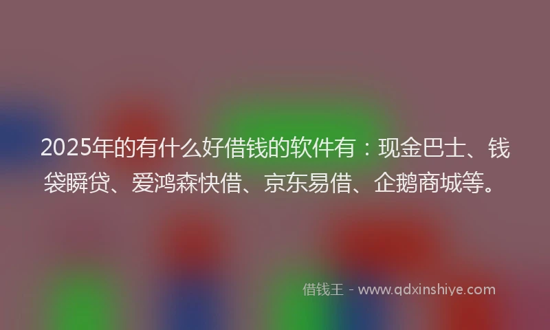 2025年的有什么好借钱的软件有：现金巴士、钱袋瞬贷、爱鸿森快借、京东易借、企鹅商城等。