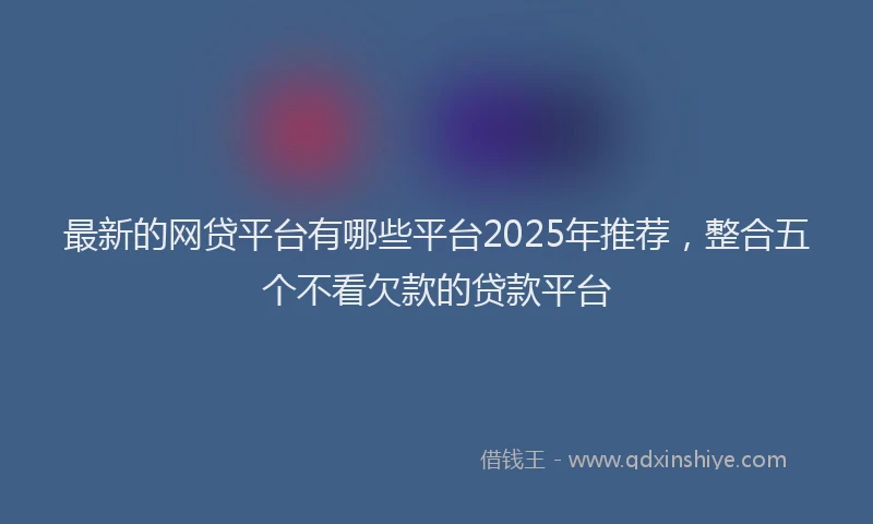 最新的网贷平台有哪些平台2025年推荐，整合五个不看欠款的贷款平台