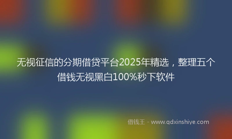 无视征信的分期借贷平台2025年精选，整理五个借钱无视黑白100%秒下软件