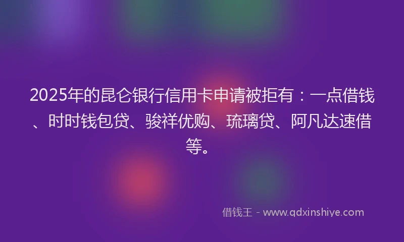 2025年的昆仑银行信用卡申请被拒有：一点借钱、时时钱包贷、骏祥优购、琉璃贷、阿凡达速借等。