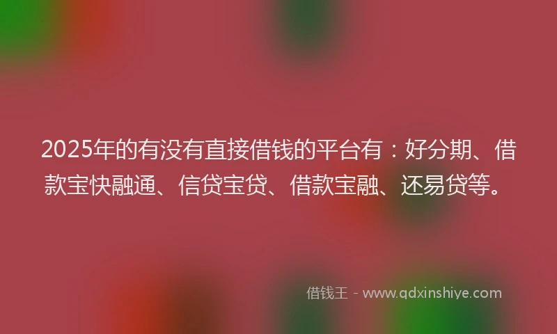 2025年的有没有直接借钱的平台有：好分期、借款宝快融通、信贷宝贷、借款宝融、还易贷等。
