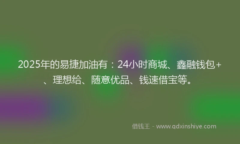 2025年的易捷加油有：24小时商城、鑫融钱包+、理想给、随意优品、钱速借宝等。