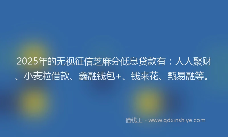 2025年的无视征信芝麻分低息贷款有：人人聚财、小麦粒借款、鑫融钱包+、钱来花、甄易融等。
