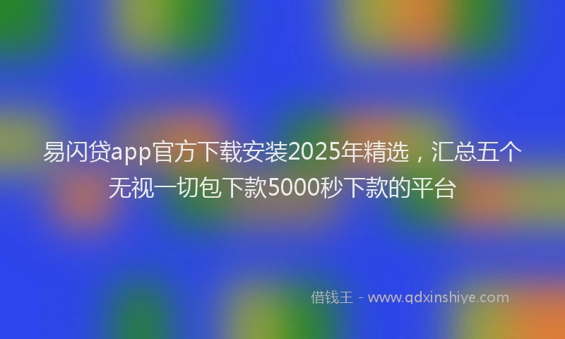 易闪贷app官方下载安装2025年精选，汇总五个无视一切包下款5000秒下款的平台