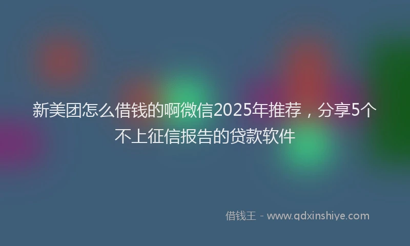 新美团怎么借钱的啊微信2025年推荐，分享5个不上征信报告的贷款软件