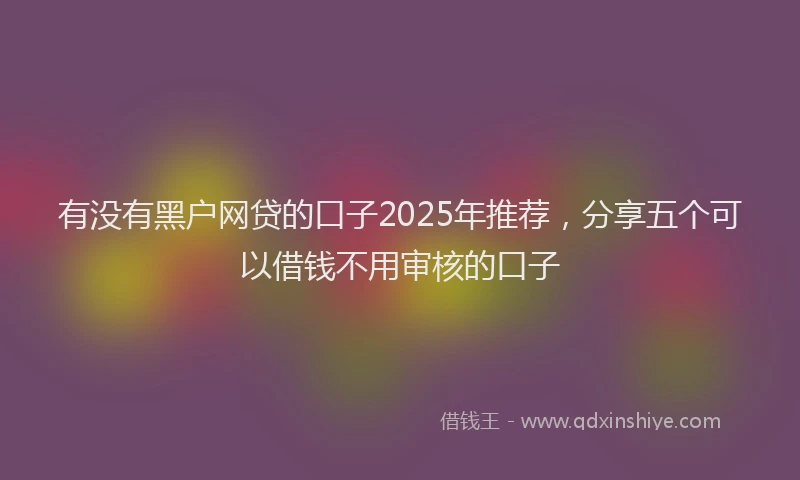 有没有黑户网贷的口子2025年推荐，分享五个可以借钱不用审核的口子