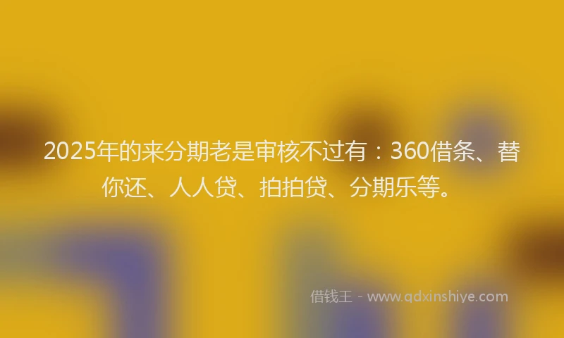 2025年的来分期老是审核不过有：360借条、替你还、人人贷、拍拍贷、分期乐等。