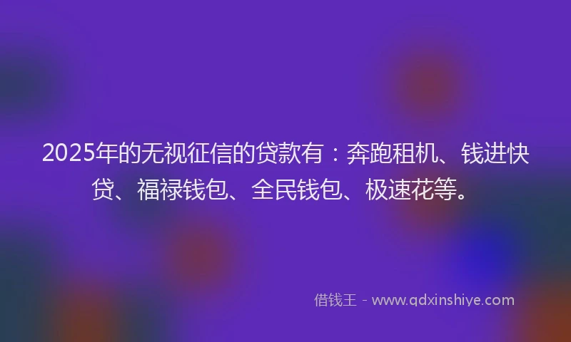 2025年的无视征信的贷款有：奔跑租机、钱进快贷、福禄钱包、全民钱包、极速花等。
