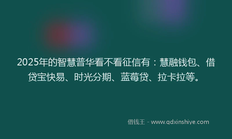 2025年的智慧普华看不看征信有：慧融钱包、借贷宝快易、时光分期、蓝莓贷、拉卡拉等。