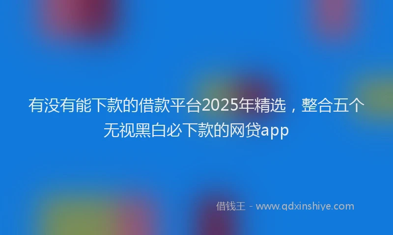 有没有能下款的借款平台2025年精选，整合五个无视黑白必下款的网贷app