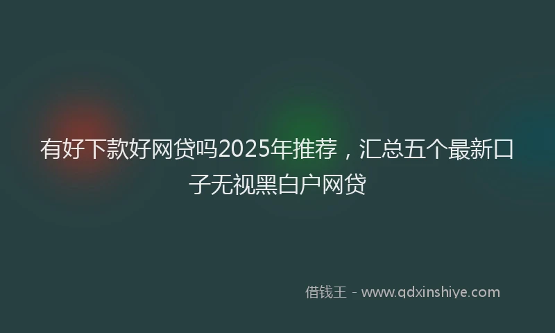 有好下款好网贷吗2025年推荐，汇总五个最新口子无视黑白户网贷