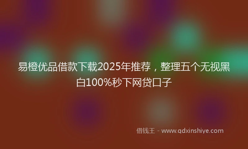 易橙优品借款下载2025年推荐，整理五个无视黑白100%秒下网贷口子
