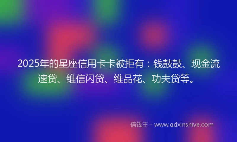 2025年的星座信用卡卡被拒有：钱鼓鼓、现金流速贷、维信闪贷、维品花、功夫贷等。