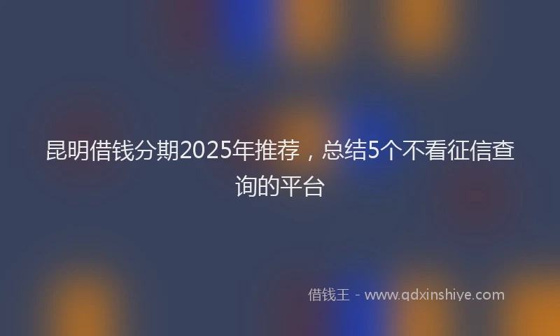 昆明借钱分期2025年推荐，总结5个不看征信查询的平台