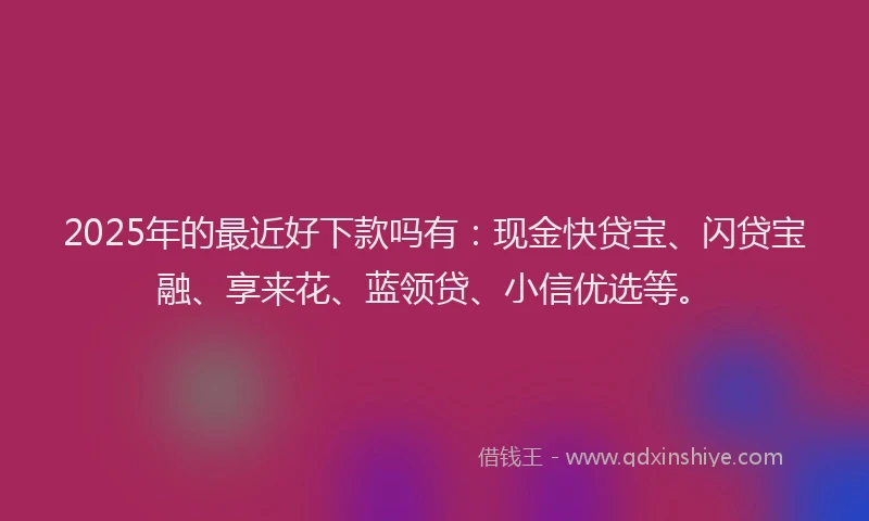 2025年的最近好下款吗有：现金快贷宝、闪贷宝融、享来花、蓝领贷、小信优选等。