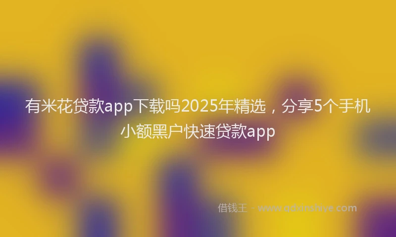 有米花贷款app下载吗2025年精选，分享5个手机小额黑户快速贷款app