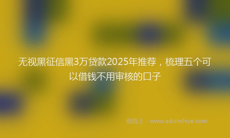 无视黑征信黑3万贷款2025年推荐，梳理五个可以借钱不用审核的口子