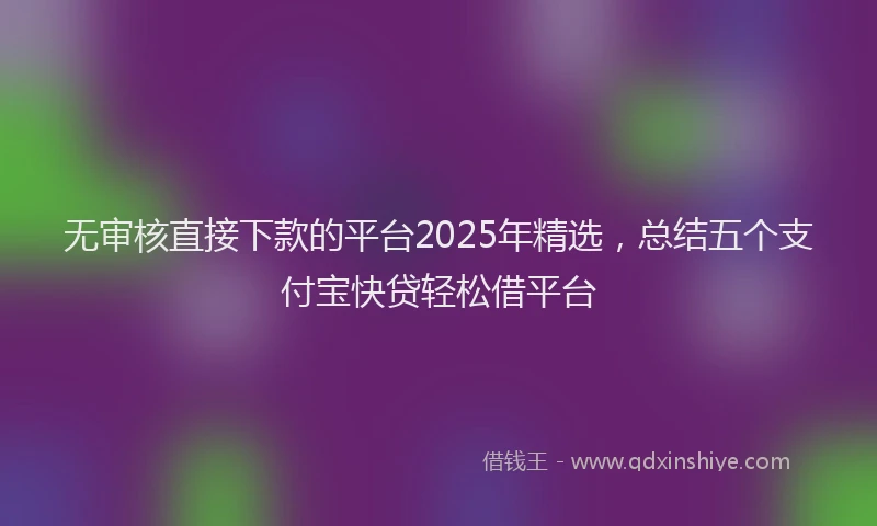 无审核直接下款的平台2025年精选，总结五个支付宝快贷轻松借平台