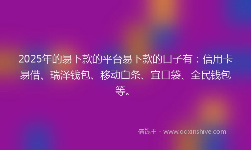 2025年的易下款的平台易下款的口子有：信用卡易借、瑞泽钱包、移动白条、宜口袋、全民钱包等。