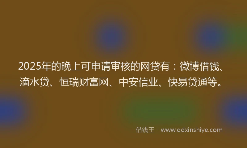 2025年的晚上可申请审核的网贷有：微博借钱、滴水贷、恒瑞财富网、中安信业、快易贷通等。