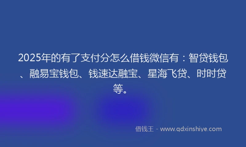 2025年的有了支付分怎么借钱微信有：智贷钱包、融易宝钱包、钱速达融宝、星海飞贷、时时贷等。
