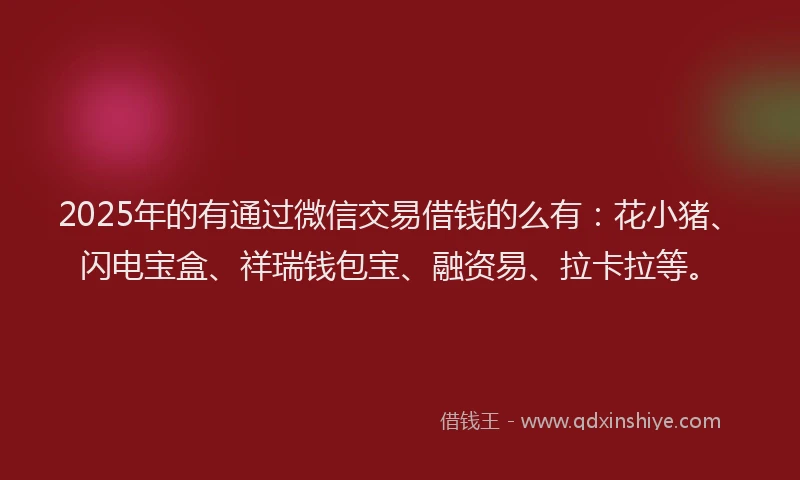 2025年的有通过微信交易借钱的么有：花小猪、闪电宝盒、祥瑞钱包宝、融资易、拉卡拉等。
