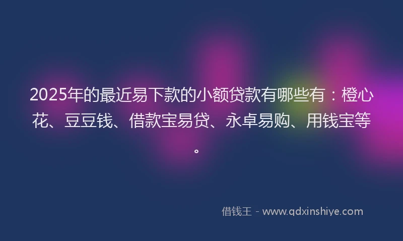 2025年的最近易下款的小额贷款有哪些有：橙心花、豆豆钱、借款宝易贷、永卓易购、用钱宝等。