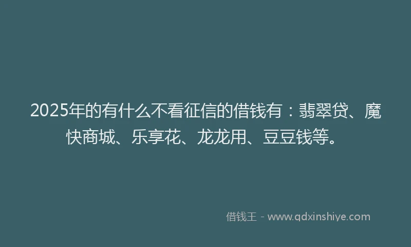 2025年的有什么不看征信的借钱有：翡翠贷、魔快商城、乐享花、龙龙用、豆豆钱等。