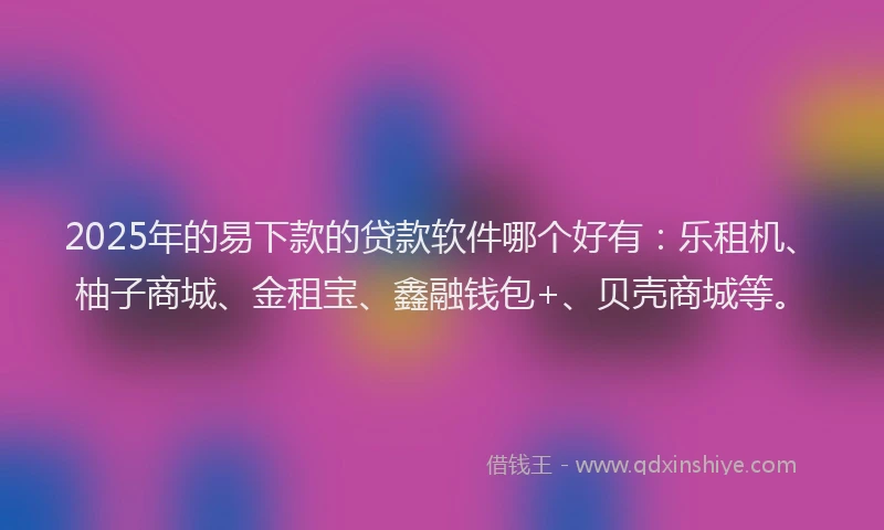 2025年的易下款的贷款软件哪个好有：乐租机、柚子商城、金租宝、鑫融钱包+、贝壳商城等。
