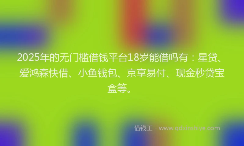 2025年的无门槛借钱平台18岁能借吗有：星贷、爱鸿森快借、小鱼钱包、京享易付、现金秒贷宝盒等。
