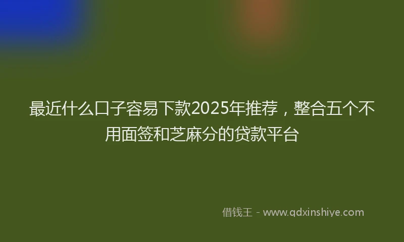 最近什么口子容易下款2025年推荐，整合五个不用面签和芝麻分的贷款平台