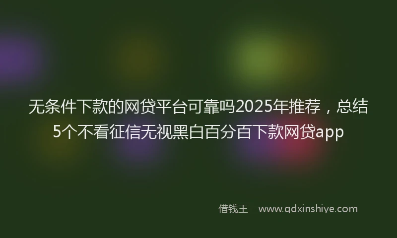 无条件下款的网贷平台可靠吗2025年推荐，总结5个不看征信无视黑白百分百下款网贷app