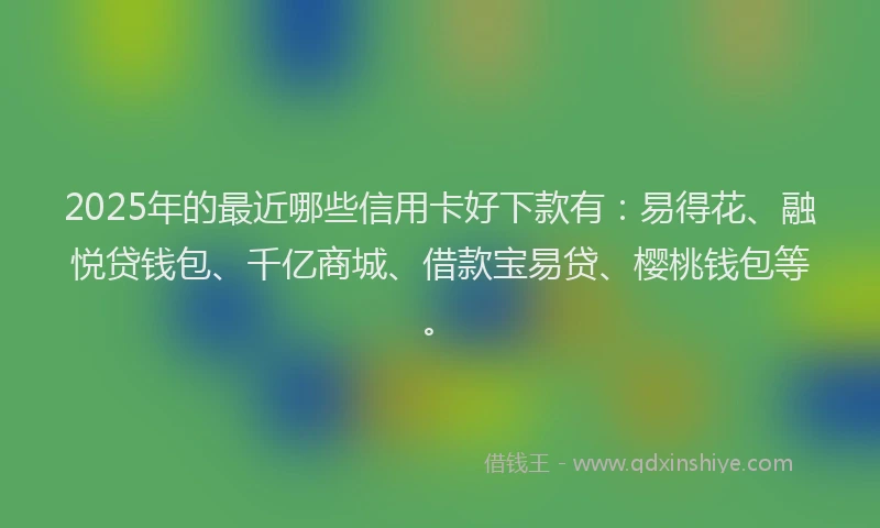 2025年的最近哪些信用卡好下款有：易得花、融悦贷钱包、千亿商城、借款宝易贷、樱桃钱包等。