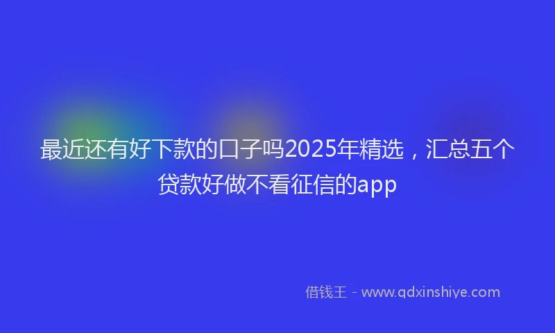 最近还有好下款的口子吗2025年精选，汇总五个贷款好做不看征信的app