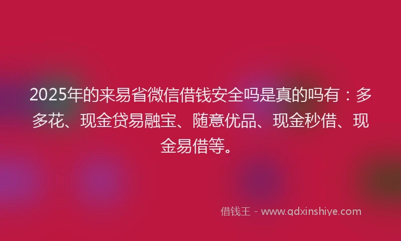 2025年的来易省微信借钱安全吗是真的吗有：多多花、现金贷易融宝、随意优品、现金秒借、现金易借等。