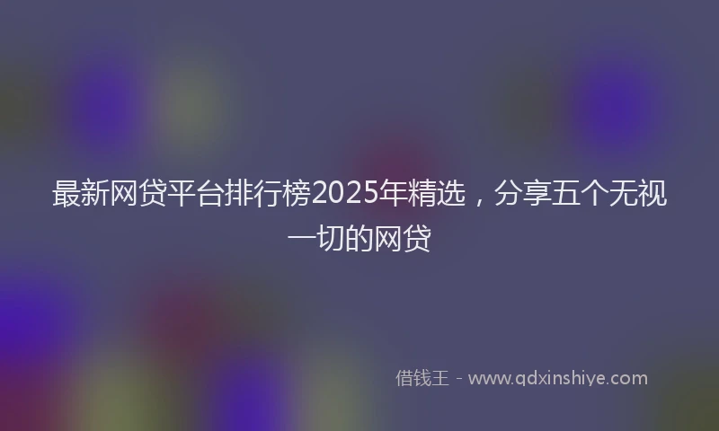 最新网贷平台排行榜2025年精选，分享五个无视一切的网贷