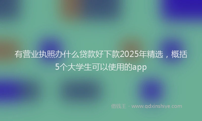 有营业执照办什么贷款好下款2025年精选，概括5个大学生可以使用的app
