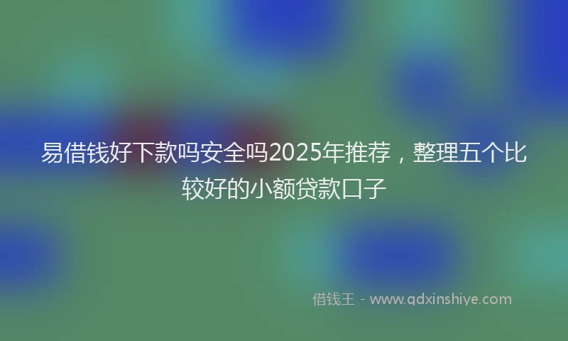 易借钱好下款吗安全吗2025年推荐，整理五个比较好的小额贷款口子