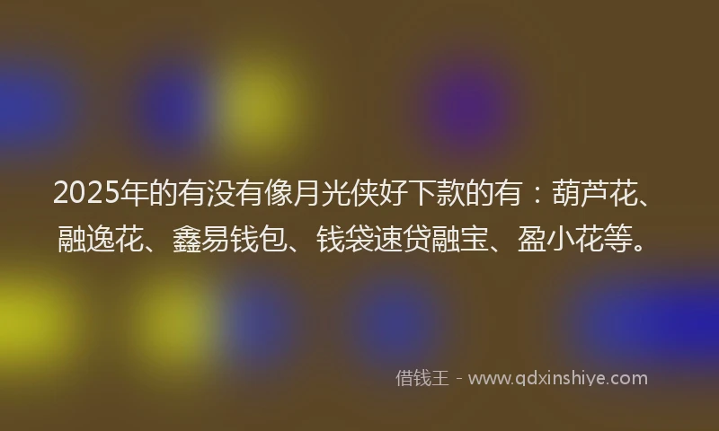 2025年的有没有像月光侠好下款的有：葫芦花、融逸花、鑫易钱包、钱袋速贷融宝、盈小花等。