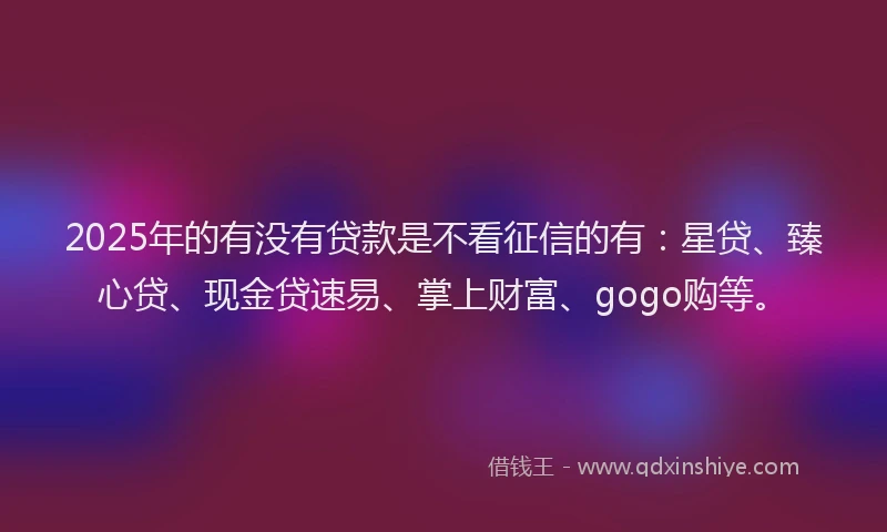 2025年的有没有贷款是不看征信的有：星贷、臻心贷、现金贷速易、掌上财富、gogo购等。