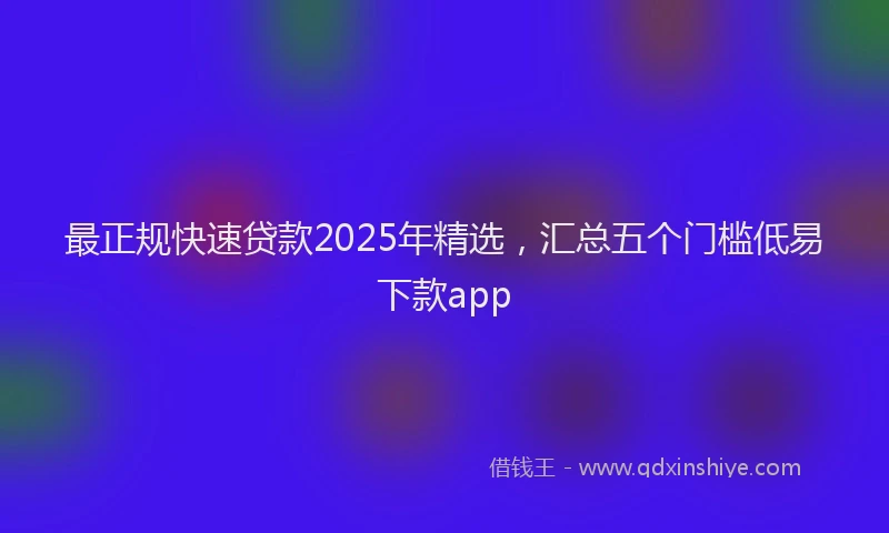 最正规快速贷款2025年精选，汇总五个门槛低易下款app